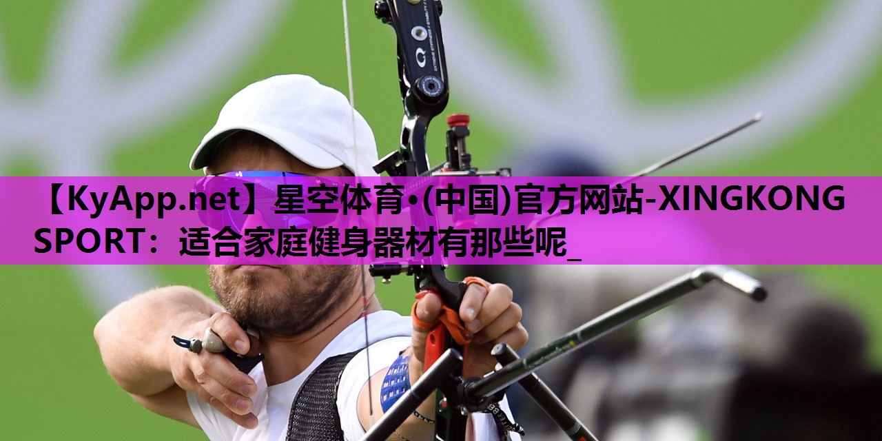 星空体育·(中国)官方网站-XINGKONG SPORT：适合家庭健身器材有那些呢_