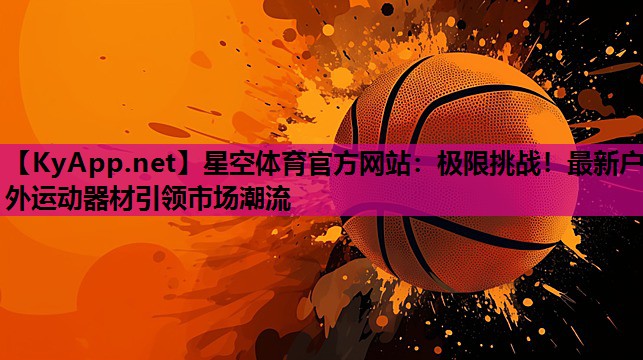 星空体育官方网站：极限挑战！最新户外运动器材引领市场潮流