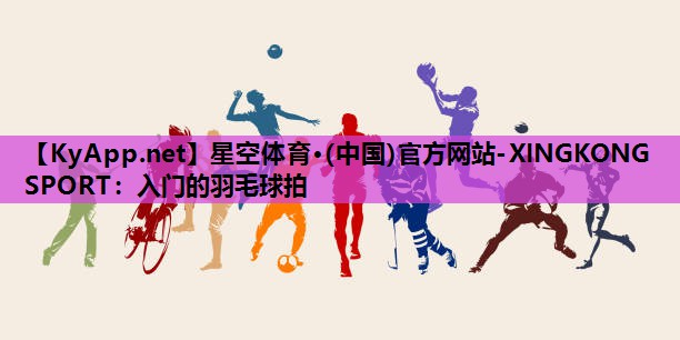 星空体育·(中国)官方网站-XINGKONG SPORT：入门的羽毛球拍