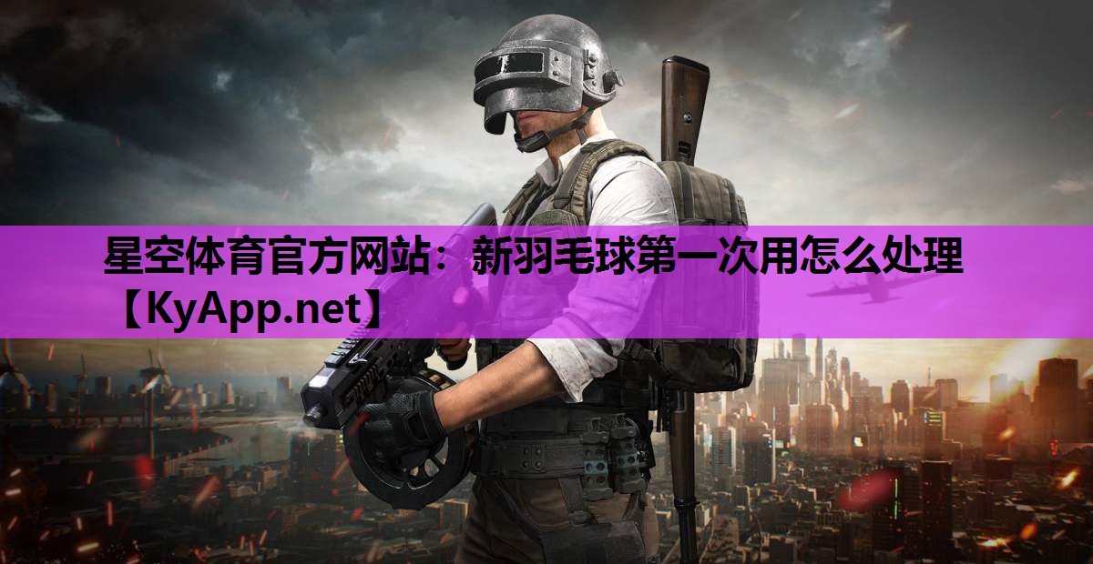 星空体育官方网站：新羽毛球第一次用怎么处理
