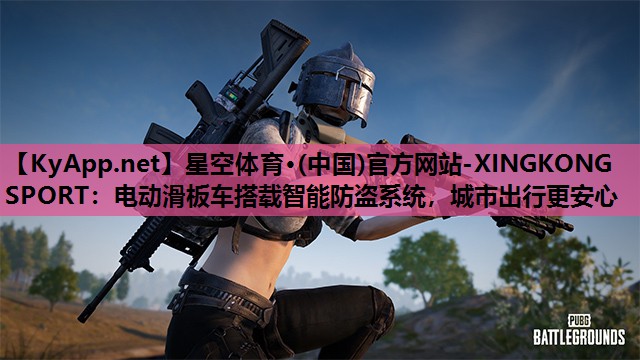 星空体育·(中国)官方网站-XINGKONG SPORT：电动滑板车搭载智能防盗系统，城市出行更安心